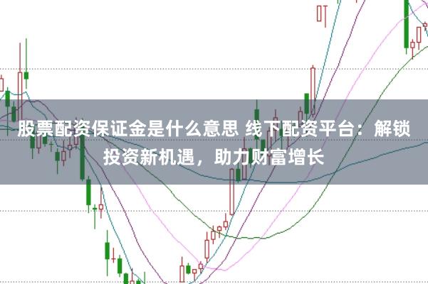 股票配资保证金是什么意思 线下配资平台：解锁投资新机遇，助力财富增长