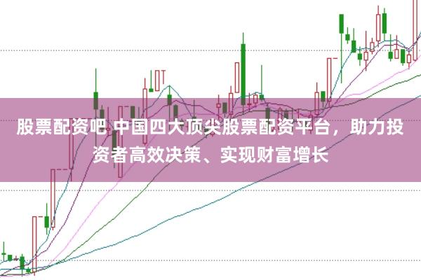 股票配资吧 中国四大顶尖股票配资平台，助力投资者高效决策、实现财富增长