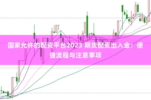 国家允许的配资平台2023 期货配资出入金：便捷流程与注意事项
