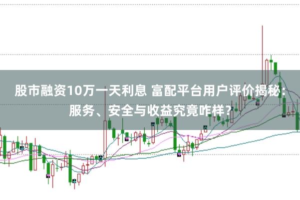 股市融资10万一天利息 富配平台用户评价揭秘：服务、安全与收益究竟咋样？