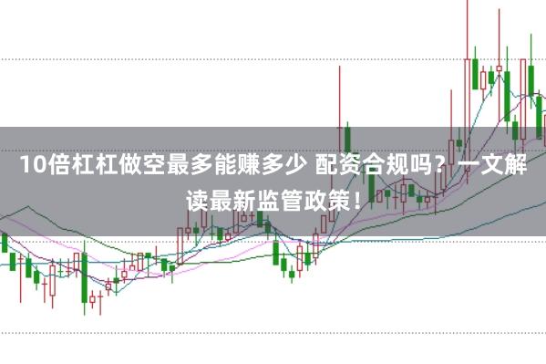 10倍杠杠做空最多能赚多少 配资合规吗？一文解读最新监管政策！