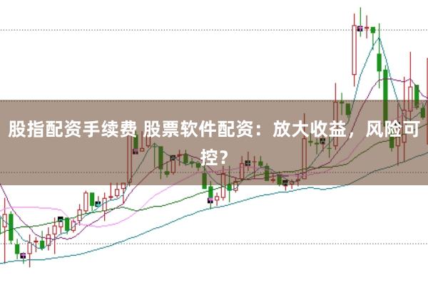 股指配资手续费 股票软件配资：放大收益，风险可控？