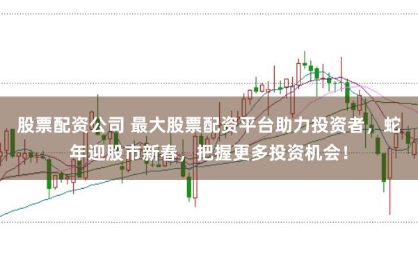 股票配资公司 最大股票配资平台助力投资者，蛇年迎股市新春，把握更多投资机会！
