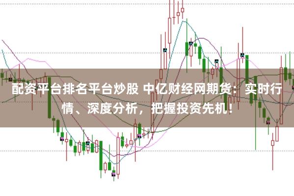 配资平台排名平台炒股 中亿财经网期货：实时行情、深度分析，把握投资先机！