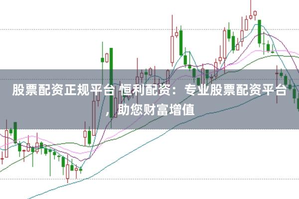 股票配资正规平台 恒利配资：专业股票配资平台，助您财富增值