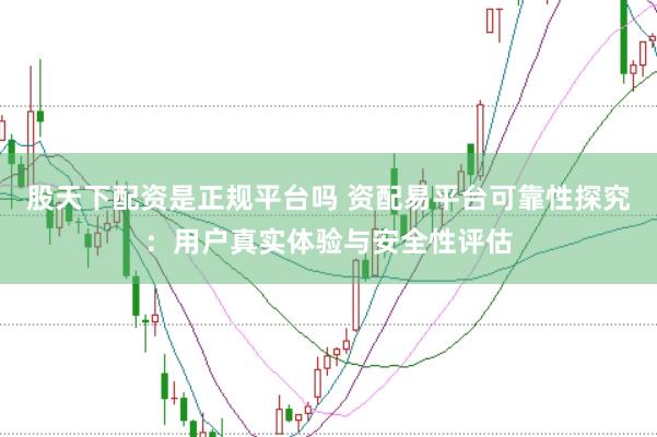 股天下配资是正规平台吗 资配易平台可靠性探究：用户真实体验与安全性评估