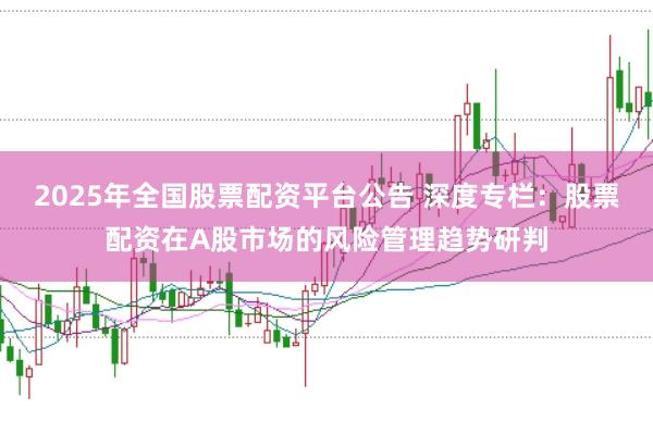 2025年全国股票配资平台公告 深度专栏：股票配资在A股市场的风险管理趋势研判