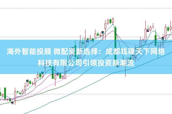 海外智能投顾 微配资新选择：成都钱隆天下网络科技有限公司引领投资新潮流