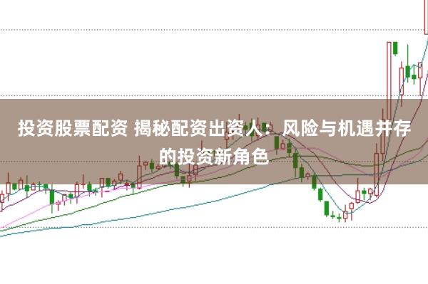 投资股票配资 揭秘配资出资人：风险与机遇并存的投资新角色