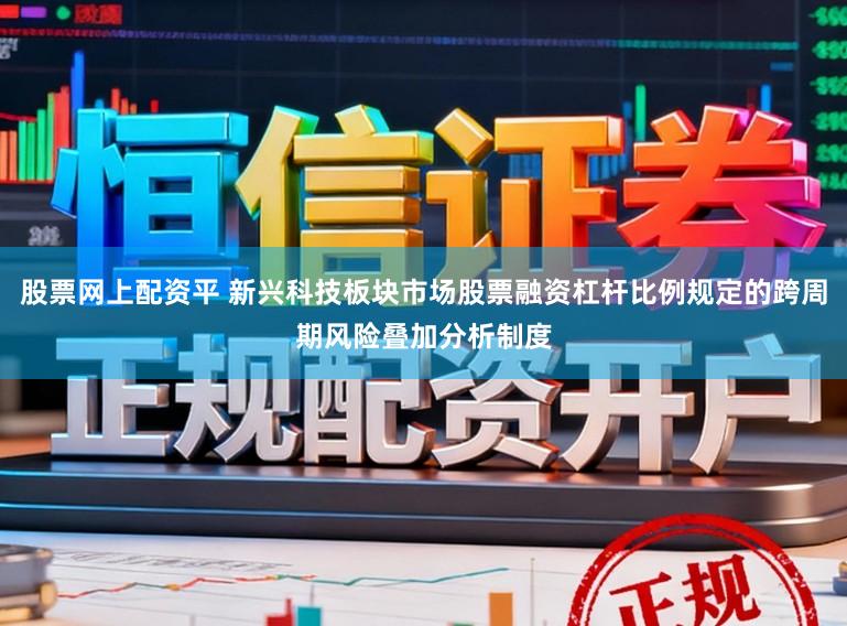 股票网上配资平 新兴科技板块市场股票融资杠杆比例规定的跨周期风险叠加分析制度