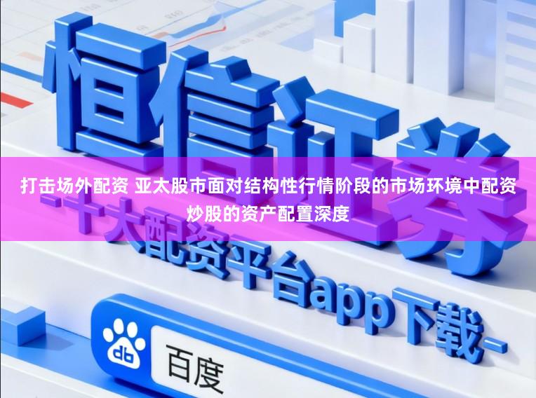 打击场外配资 亚太股市面对结构性行情阶段的市场环境中配资炒股的资产配置深度