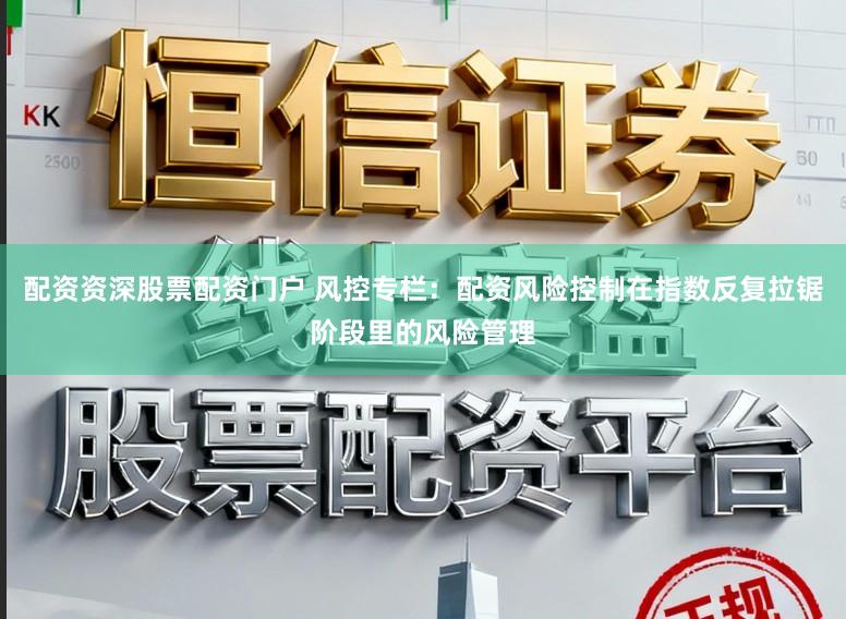 配资资深股票配资门户 风控专栏：配资风险控制在指数反复拉锯阶段里的风险管理