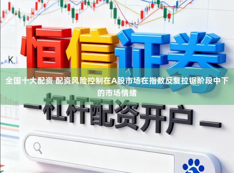 全国十大配资 配资风险控制在A股市场在指数反复拉锯阶段中下的市场情绪