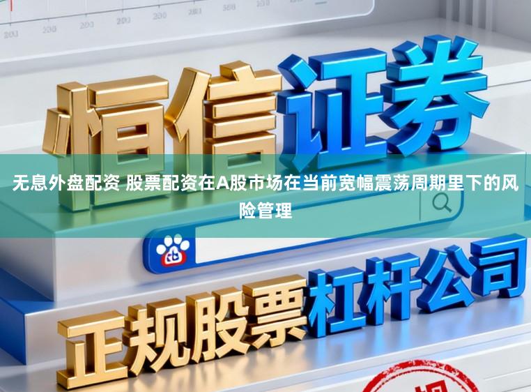 无息外盘配资 股票配资在A股市场在当前宽幅震荡周期里下的风险管理