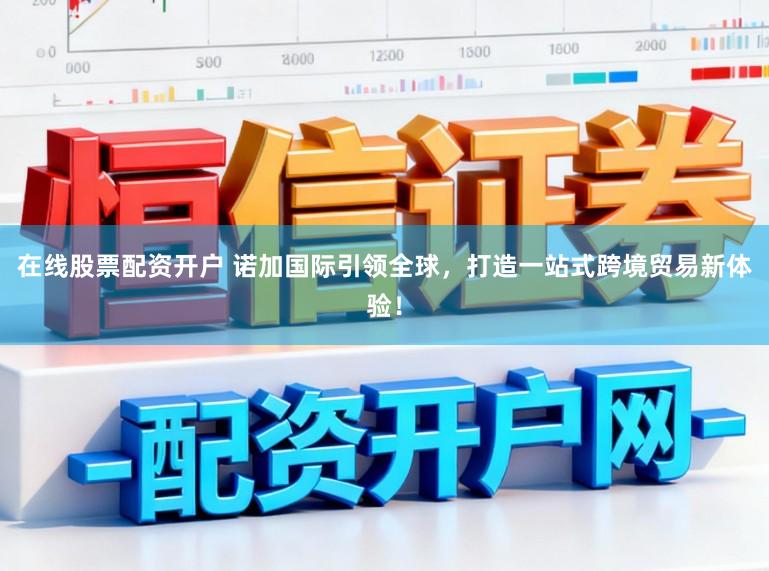 在线股票配资开户 诺加国际引领全球，打造一站式跨境贸易新体验！
